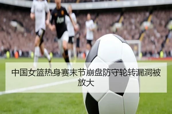 中国女篮热身赛末节崩盘防守轮转漏洞被放大
